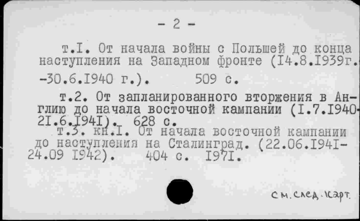 ﻿- 2 -
т.1. От начала войны с Польшей до конца наступления на Западном фронте (14.8.1939г. -30.6.1940 г.). 509 с.
т.2. От запланированного вторжения в Англию до начала восточной кампании (1.7.1940' 21.6.1941). 628 с.
т.3\ кн.1. От начала восточной кампании до наступления на Сталинград. (22.06.1941-24.09 1942). 404 с. 1971.
с м. скед, лсарт.